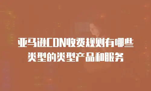 亚马逊CDN收费规则有哪些类型的类型产品和服务