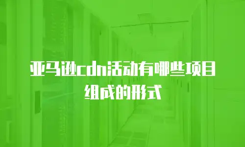 亚马逊cdn活动有哪些项目组成的形式