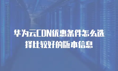 华为云CDN优惠条件怎么选择比较好的版本信息