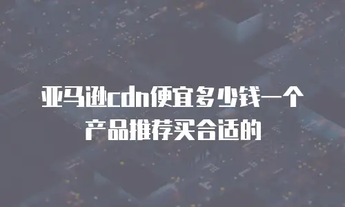 亚马逊cdn便宜多少钱一个产品推荐买合适的
