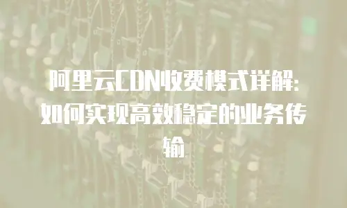 阿里云CDN收费模式详解：如何实现高效稳定的业务传输
