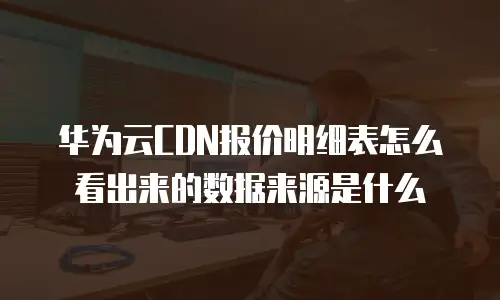 华为云CDN报价明细表怎么看出来的数据来源是什么