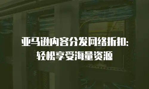 亚马逊内容分发网络折扣：轻松享受海量资源