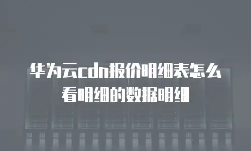 华为云cdn报价明细表怎么看明细的数据明细