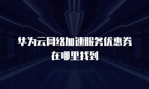 华为云网络加速服务优惠券在哪里找到