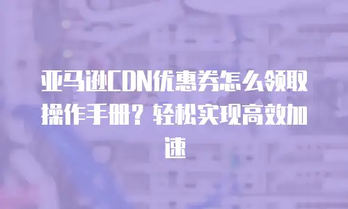 亚马逊CDN优惠券怎么领取操作手册？轻松实现高效加速