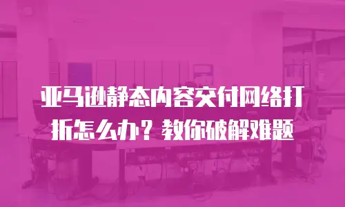 亚马逊静态内容交付网络打折怎么办？教你破解难题
