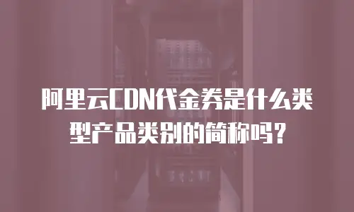 阿里云CDN代金券是什么类型产品类别的简称吗？