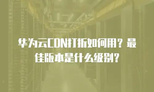 华为云CDN打折如何用？最佳版本是什么级别？