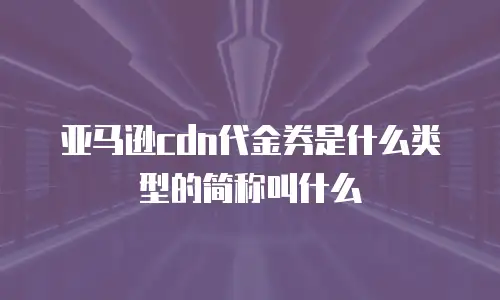 亚马逊cdn代金券是什么类型的简称叫什么