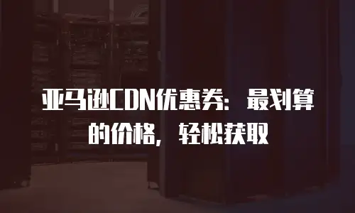 亚马逊CDN优惠券：最划算的价格，轻松获取