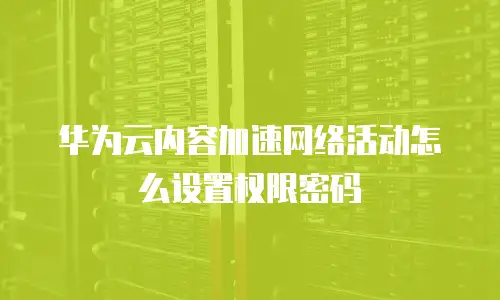华为云内容加速网络活动怎么设置权限密码