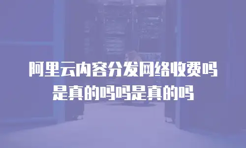 阿里云内容分发网络收费吗是真的吗吗是真的吗