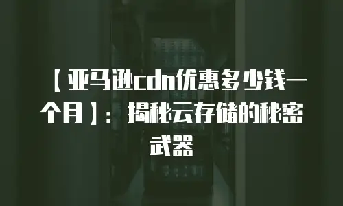 【亚马逊cdn优惠多少钱一个月】：揭秘云存储的秘密武器