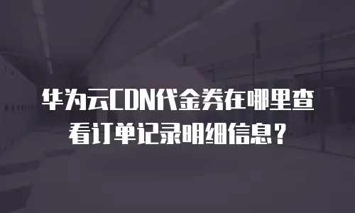 华为云CDN代金券在哪里查看订单记录明细信息？