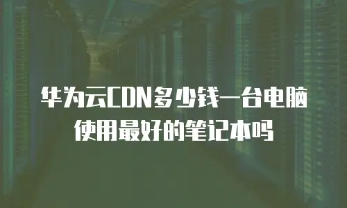 华为云CDN多少钱一台电脑使用最好的笔记本吗