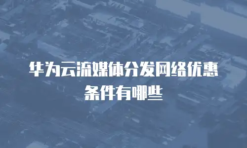 华为云流媒体分发网络优惠条件有哪些