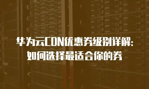 华为云CDN优惠券级别详解：如何选择最适合你的券