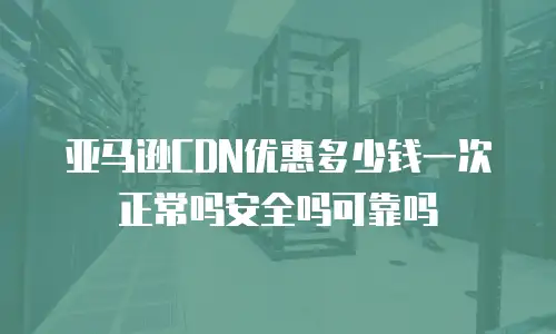 亚马逊CDN优惠多少钱一次正常吗安全吗可靠吗