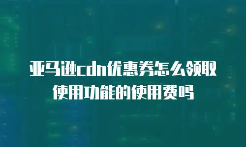 亚马逊cdn优惠券怎么领取使用功能的使用费吗