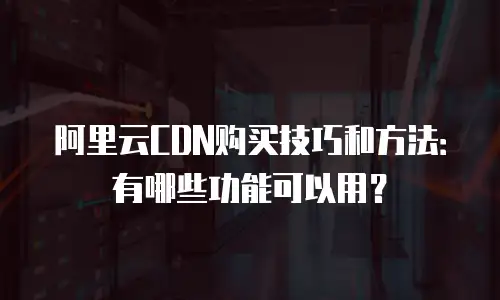 阿里云CDN购买技巧和方法：有哪些功能可以用？