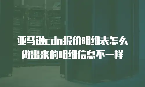 亚马逊cdn报价明细表怎么做出来的明细信息不一样