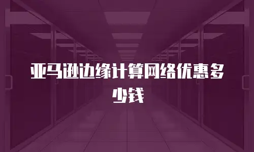 亚马逊边缘计算网络优惠多少钱
