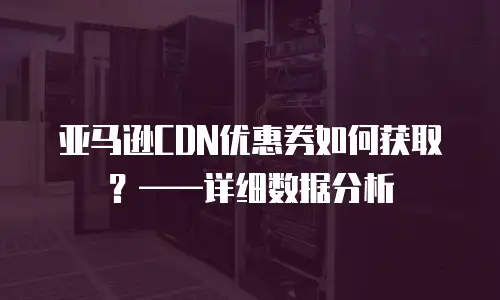 亚马逊CDN优惠券如何获取？&mdash;&mdash;详细数据分析
