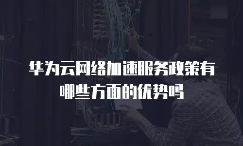 华为云网络加速服务政策有哪些方面的优势吗