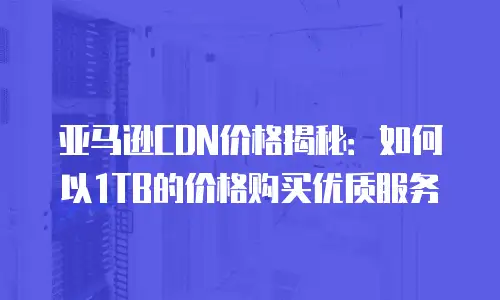 亚马逊CDN价格揭秘：如何以1TB的价格购买优质服务