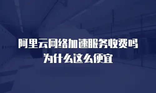 阿里云网络加速服务收费吗为什么这么便宜