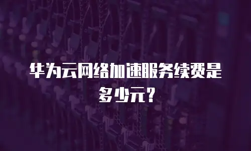 华为云网络加速服务续费是多少元？