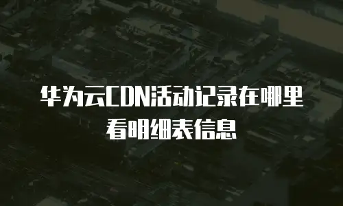 华为云CDN活动记录在哪里看明细表信息
