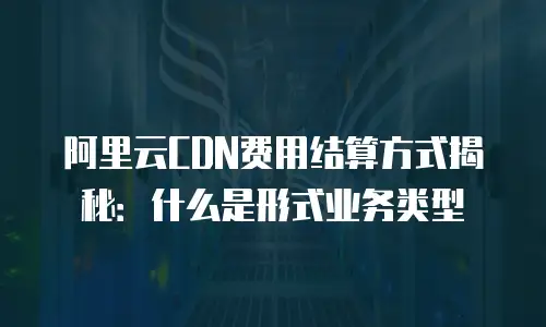 阿里云CDN费用结算方式揭秘：什么是形式业务类型
