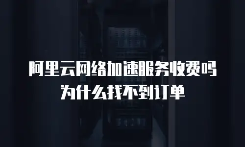 阿里云网络加速服务收费吗为什么找不到订单