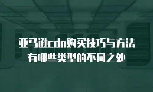 亚马逊cdn购买技巧与方法有哪些类型的不同之处