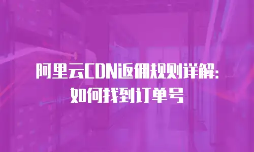 阿里云CDN返佣规则详解：如何找到订单号