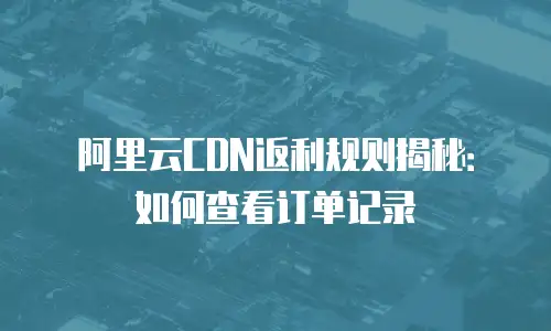 阿里云CDN返利规则揭秘：如何查看订单记录