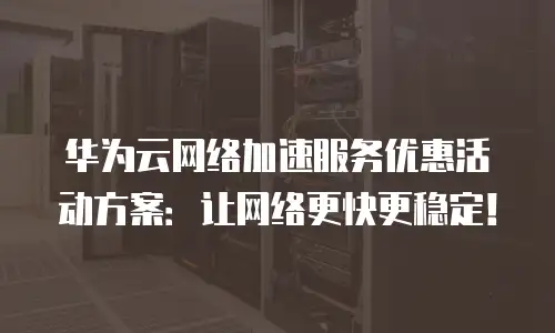 华为云网络加速服务优惠活动方案：让网络更快更稳定！