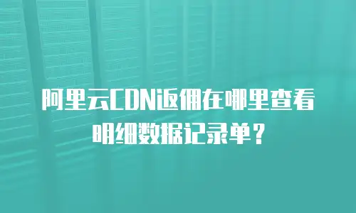 阿里云CDN返佣在哪里查看明细数据记录单？
