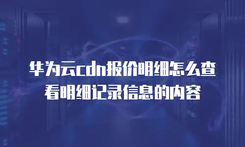 华为云cdn报价明细怎么查看明细记录信息的内容