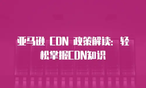 亚马逊 CDN 政策解读：轻松掌握CDN知识