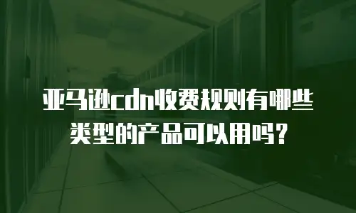 亚马逊cdn收费规则有哪些类型的产品可以用吗？