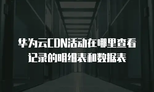 华为云CDN活动在哪里查看记录的明细表和数据表