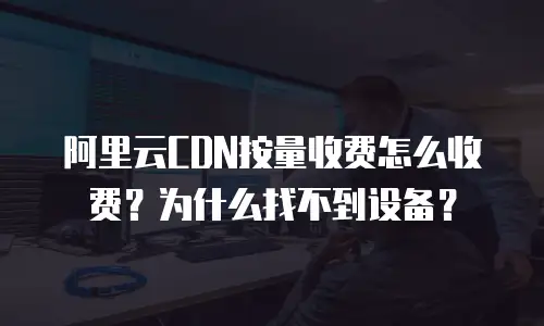 阿里云CDN按量收费怎么收费？为什么找不到设备？
