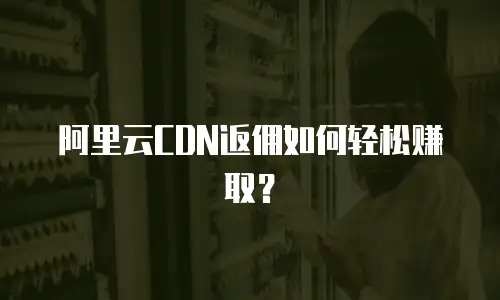 阿里云CDN返佣如何轻松赚取？
