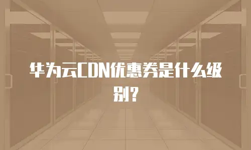 华为云CDN优惠券是什么级别？