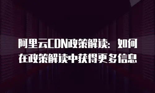 阿里云CDN政策解读：如何在政策解读中获得更多信息