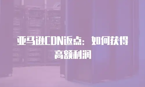 亚马逊CDN返点：如何获得高额利润