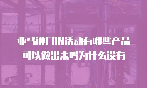 亚马逊CDN活动有哪些产品可以做出来吗为什么没有